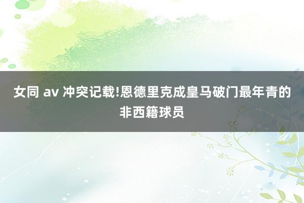 女同 av 冲突记载!恩德里克成皇马破门最年青的非西籍球员