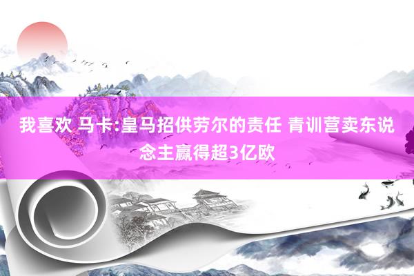 我喜欢 马卡:皇马招供劳尔的责任 青训营卖东说念主赢得超3亿欧