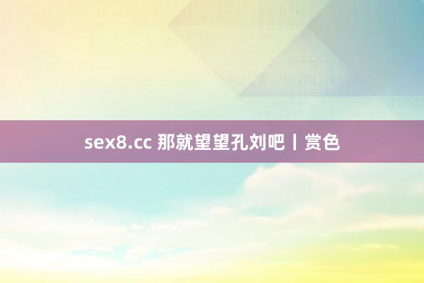 sex8.cc 那就望望孔刘吧丨赏色