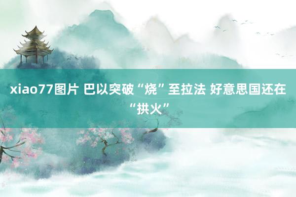 xiao77图片 巴以突破“烧”至拉法 好意思国还在“拱火”