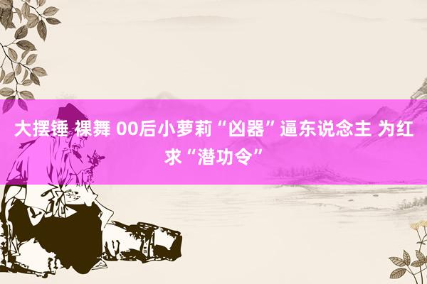 大摆锤 裸舞 00后小萝莉“凶器”逼东说念主 为红求“潜功令”