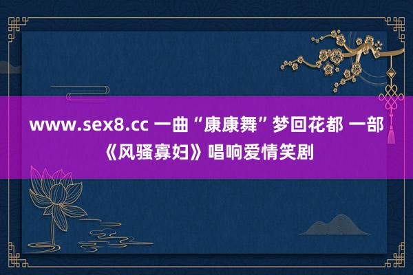 www.sex8.cc 一曲“康康舞”梦回花都 一部《风骚寡妇》唱响爱情笑剧