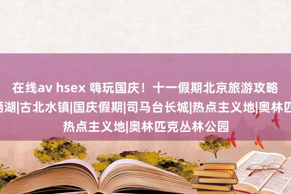 在线av hsex 嗨玩国庆！十一假期北京旅游攻略来了——|雁栖湖|古北水镇|国庆假期|司马台长城|热点主义地|奥林匹克丛林公园
