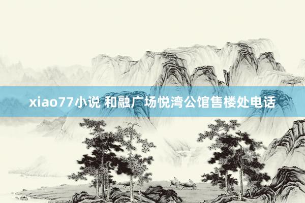 xiao77小说 和融广场悦湾公馆售楼处电话