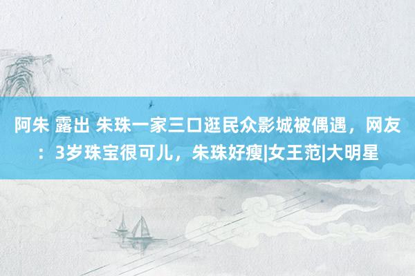 阿朱 露出 朱珠一家三口逛民众影城被偶遇，网友：3岁珠宝很可儿，朱珠好瘦|女王范|大明星
