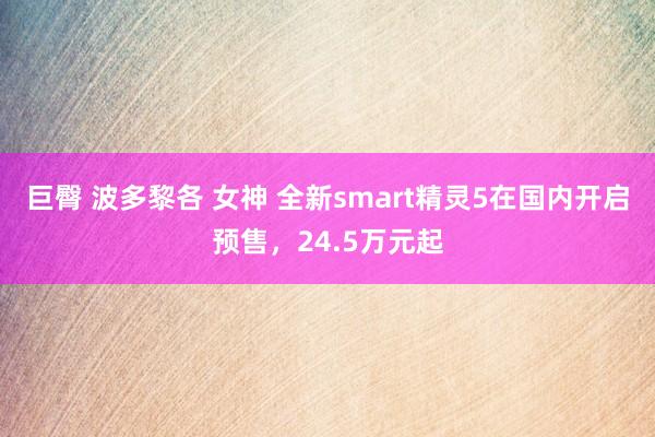 巨臀 波多黎各 女神 全新smart精灵5在国内开启预售，24.5万元起