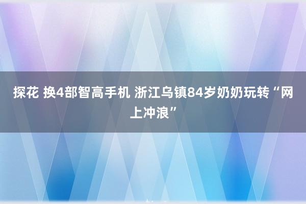探花 换4部智高手机 浙江乌镇84岁奶奶玩转“网上冲浪”