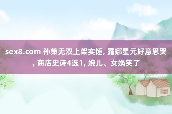 sex8.com 孙策无双上架实锤， 露娜星元好意思哭， 商店史诗4选1， 婉儿、女娲笑了