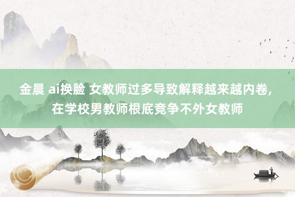 金晨 ai换脸 女教师过多导致解释越来越内卷， 在学校男教师根底竞争不外女教师