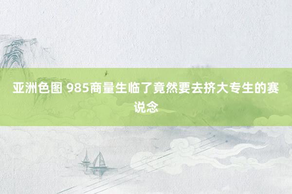 亚洲色图 985商量生临了竟然要去挤大专生的赛说念