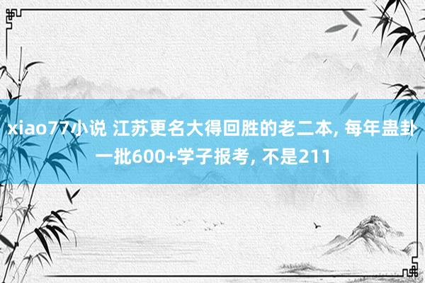 xiao77小说 江苏更名大得回胜的老二本， 每年蛊卦一批600+学子报考， 不是211