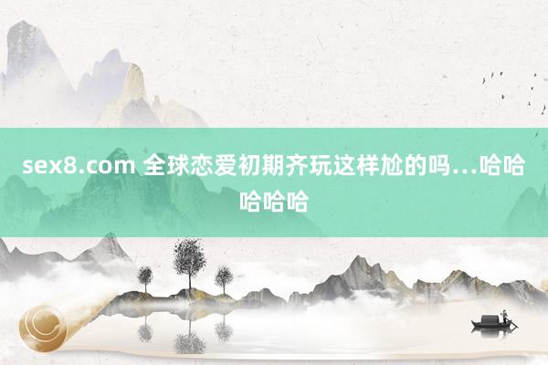 sex8.com 全球恋爱初期齐玩这样尬的吗…哈哈哈哈哈