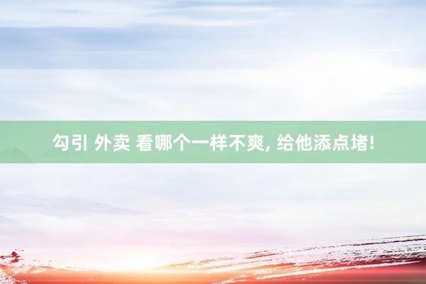 勾引 外卖 看哪个一样不爽， 给他添点堵!