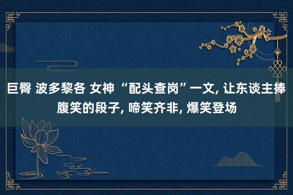 巨臀 波多黎各 女神 “配头查岗”一文， 让东谈主捧腹笑的段子， 啼笑齐非， 爆笑登场