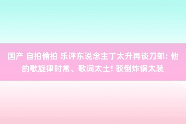 国产 自拍偷拍 乐评东说念主丁太升再谈刀郎: 他的歌旋律时常、歌词太土! 驳倒炸锅太装