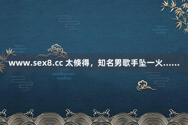 www.sex8.cc 太倏得，知名男歌手坠一火......