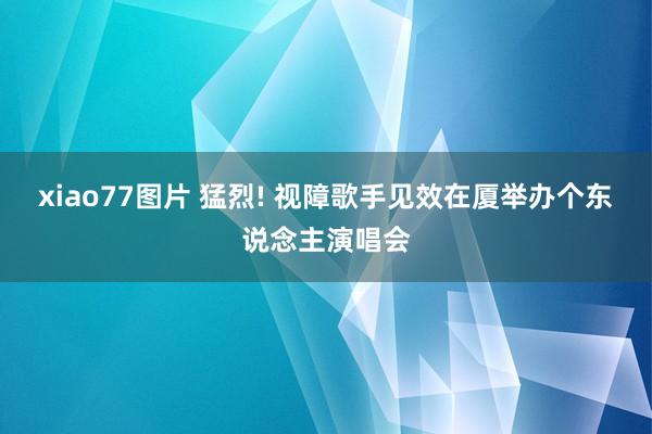 xiao77图片 猛烈! 视障歌手见效在厦举办个东说念主演唱会