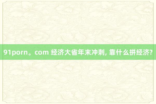 91porn。com 经济大省年末冲刺， 靠什么拼经济?