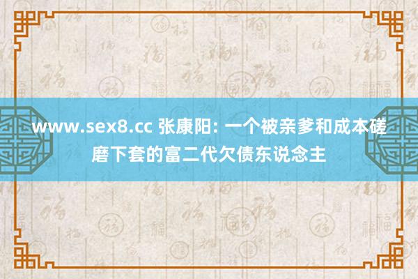 www.sex8.cc 张康阳: 一个被亲爹和成本磋磨下套的富二代欠债东说念主