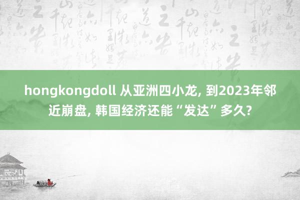 hongkongdoll 从亚洲四小龙， 到2023年邻近崩盘， 韩国经济还能“发达”多久?