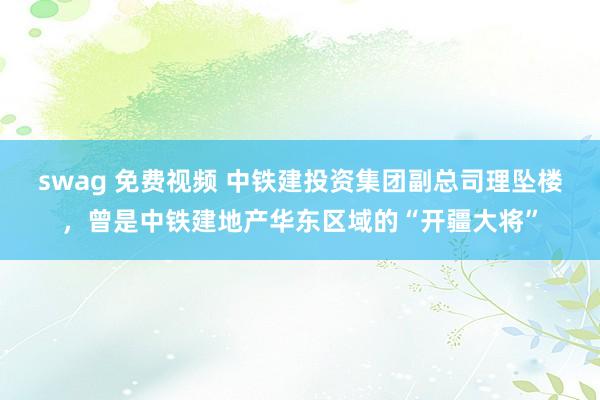 swag 免费视频 中铁建投资集团副总司理坠楼，曾是中铁建地产华东区域的“开疆大将”