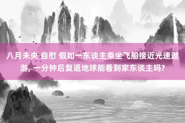 八月未央 自慰 假如一东谈主乘坐飞船接近光速遨游， 一分钟后复返地球能看到家东谈主吗?