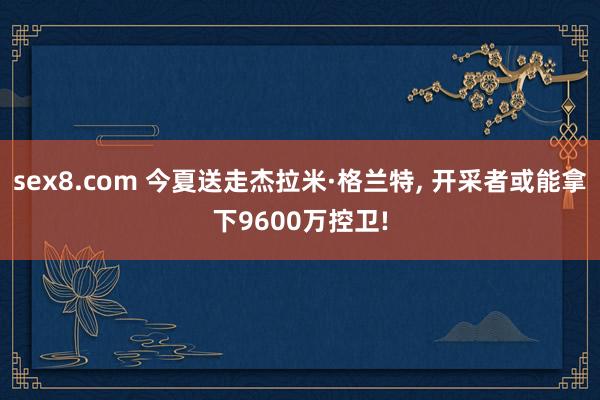sex8.com 今夏送走杰拉米·格兰特， 开采者或能拿下9600万控卫!