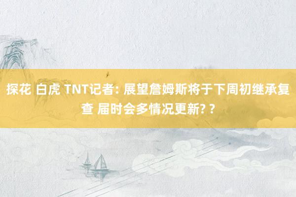 探花 白虎 TNT记者: 展望詹姆斯将于下周初继承复查 届时会多情况更新? ?