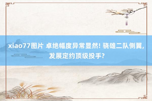 xiao77图片 卓绝幅度异常显然! 骁雄二队侧翼， 发展定约顶级投手?