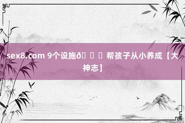 sex8.com 9个设施👏帮孩子从小养成【大神志】