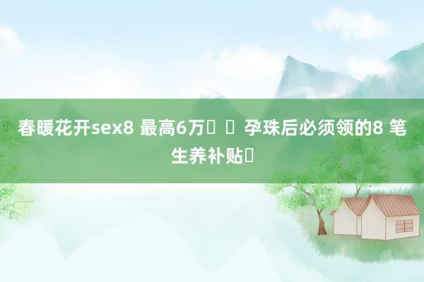 春暖花开sex8 最高6万❗️孕珠后必须领的8 笔生养补贴✅
