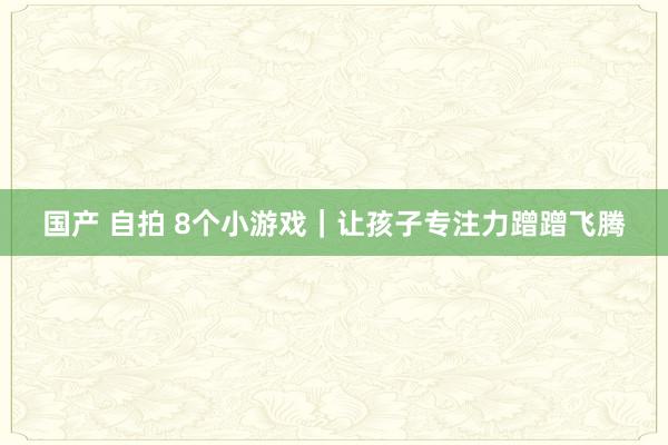 国产 自拍 8个小游戏｜让孩子专注力蹭蹭飞腾