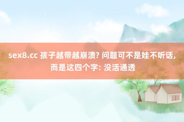 sex8.cc 孩子越带越崩溃? 问题可不是娃不听话， 而是这四个字: 没活通透