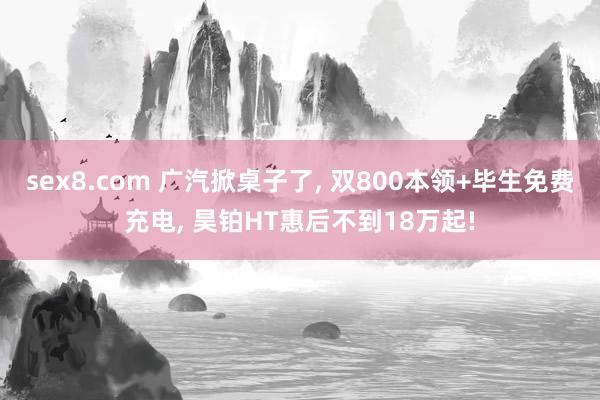 sex8.com 广汽掀桌子了， 双800本领+毕生免费充电， 昊铂HT惠后不到18万起!