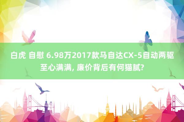 白虎 自慰 6.98万2017款马自达CX-5自动两驱至心满满， 廉价背后有何猫腻?