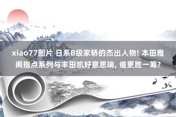 xiao77图片 日系B级家轿的杰出人物! 本田雅阁指点系列与丰田凯好意思瑞， 谁更胜一筹?