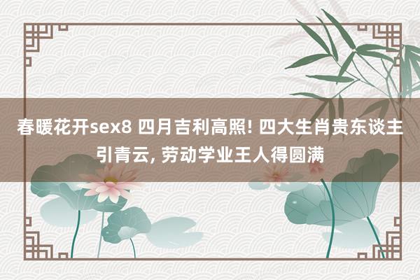 春暖花开sex8 四月吉利高照! 四大生肖贵东谈主引青云， 劳动学业王人得圆满