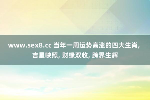 www.sex8.cc 当年一周运势高涨的四大生肖， 吉星映照， 财缘双收， 跨界生辉