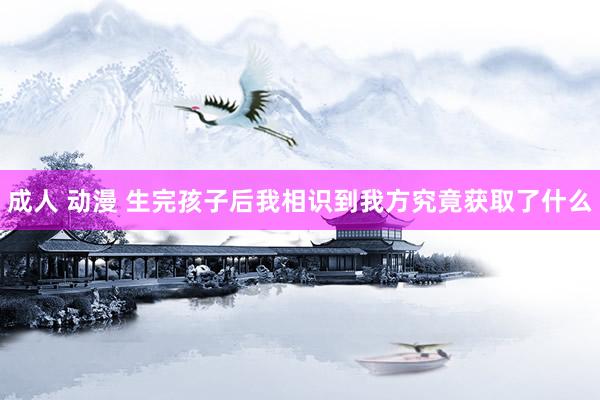 成人 动漫 生完孩子后我相识到我方究竟获取了什么