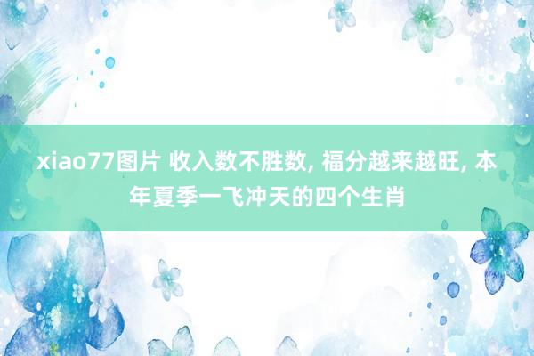 xiao77图片 收入数不胜数， 福分越来越旺， 本年夏季一飞冲天的四个生肖
