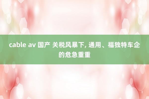 cable av 国产 关税风暴下， 通用、福独特车企的危急重重