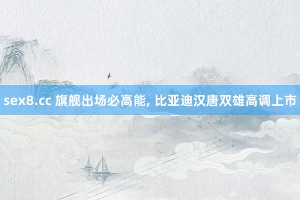 sex8.cc 旗舰出场必高能， 比亚迪汉唐双雄高调上市