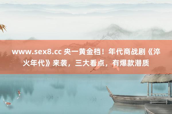 www.sex8.cc 央一黄金档！年代商战剧《淬火年代》来袭，三大看点，有爆款潜质
