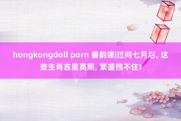 hongkongdoll porn 善韵缘|过问七月后， 这些生肖吉星高照， 繁盛挡不住!