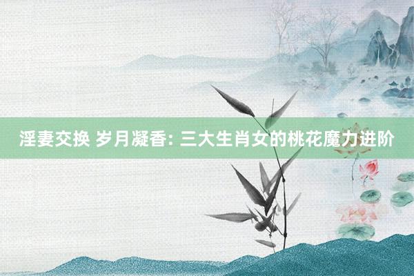淫妻交换 岁月凝香: 三大生肖女的桃花魔力进阶